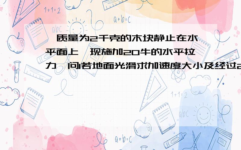 一质量为2千克的木块静止在水平面上、现施加20牛的水平拉力、问1若地面光滑求加速度大小及经过2秒后的速度