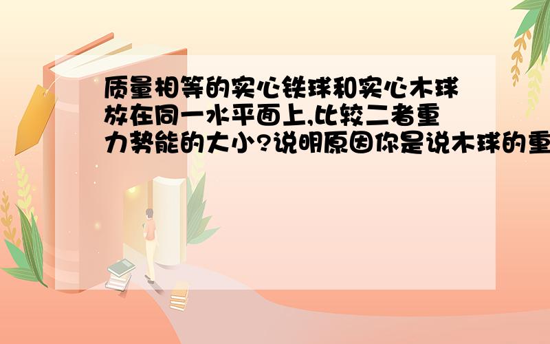 质量相等的实心铁球和实心木球放在同一水平面上,比较二者重力势能的大小?说明原因你是说木球的重心势能大？我也是这样理解的。