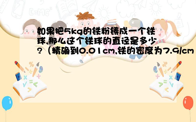 如果把5kg的铁粉铸成一个铁球,那么这个铁球的直径是多少?（精确到0.01cm,铁的密度为7.9/cm³,物体的质量=体积 x 密度,球的体积=3/4乘以π乘以球的半径的立方.）