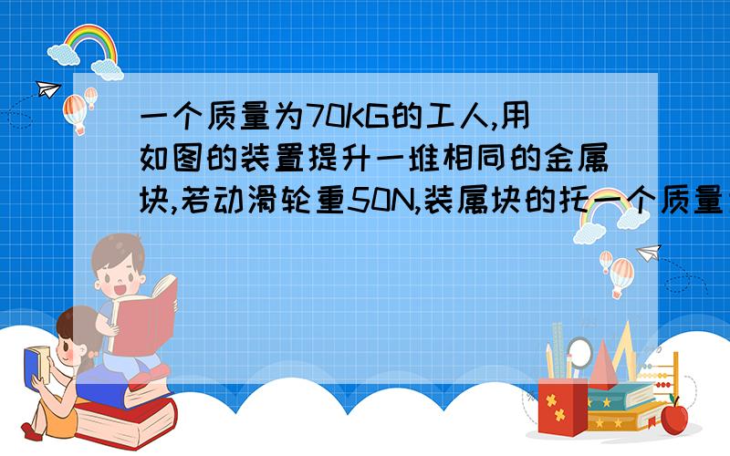 一个质量为70KG的工人,用如图的装置提升一堆相同的金属块,若动滑轮重50N,装属块的托一个质量为70KG的工人,用如图的装置提升一堆相同的金属块,若动滑轮重50N,装金属块的托板重100N,每块金属