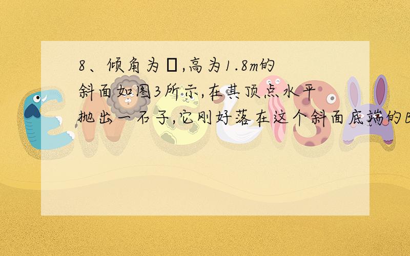 8、倾角为θ,高为1.8m的斜面如图3所示,在其顶点水平抛出一石子,它刚好落在这个斜面底端的B点,则石子抛