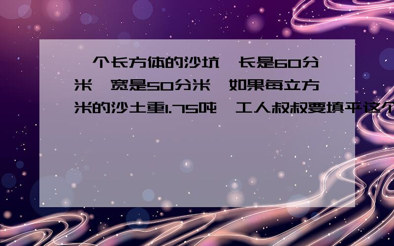 一个长方体的沙坑,长是60分米,宽是50分米,如果每立方米的沙土重1.75吨,工人叔叔要填平这个沙工人叔叔要填平这个沙坑,需要多少吨沙土?补充一下哈.