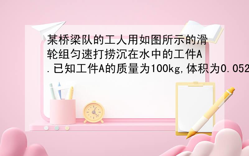 某桥梁队的工人用如图所示的滑轮组匀速打捞沉在水中的工件A.已知工件A的质量为100kg,体积为0.052m³.工件A浸没在水中时,滑轮组的机械效率为60%.若不计摩擦、绳重及水的阻力,求：（g取10N/