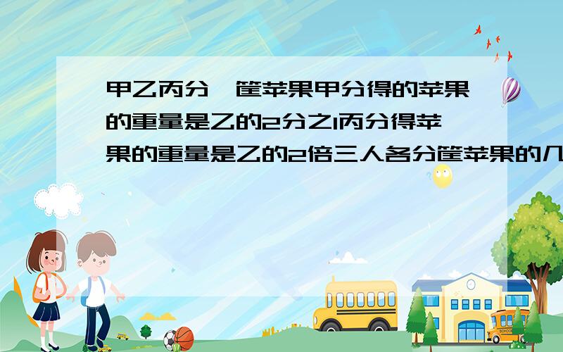 甲乙丙分一筐苹果甲分得的苹果的重量是乙的2分之1丙分得苹果的重量是乙的2倍三人各分筐苹果的几分之几