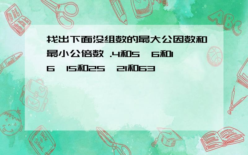 找出下面没组数的最大公因数和最小公倍数 .4和5,6和16,15和25,21和63