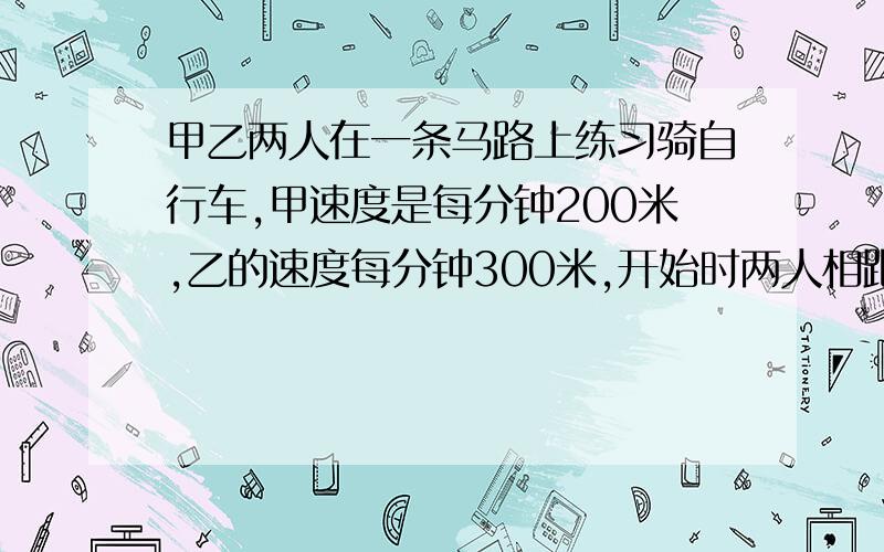 甲乙两人在一条马路上练习骑自行车,甲速度是每分钟200米,乙的速度每分钟300米,开始时两人相距1500米,两人同时出发,几分钟后两人相距500?这道题有很多不同的答案,写给我2种就行,