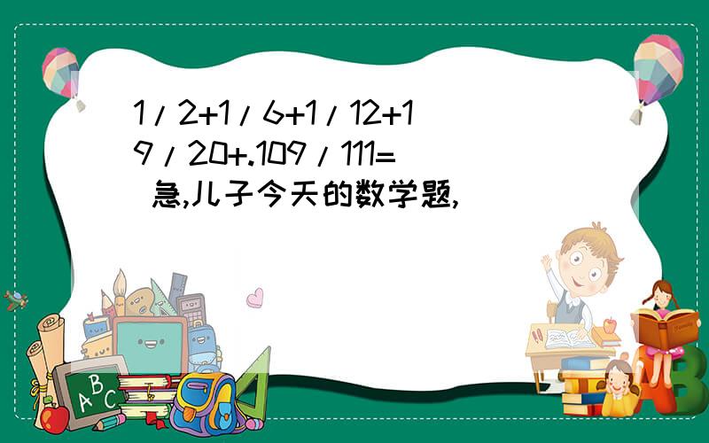 1/2+1/6+1/12+19/20+.109/111= 急,儿子今天的数学题,