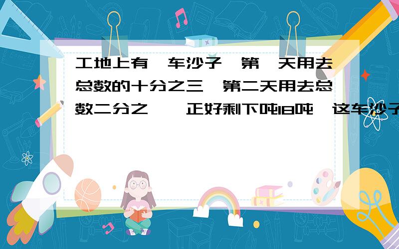 工地上有一车沙子,第一天用去总数的十分之三,第二天用去总数二分之一,正好剩下吨18吨,这车沙子有多少吨