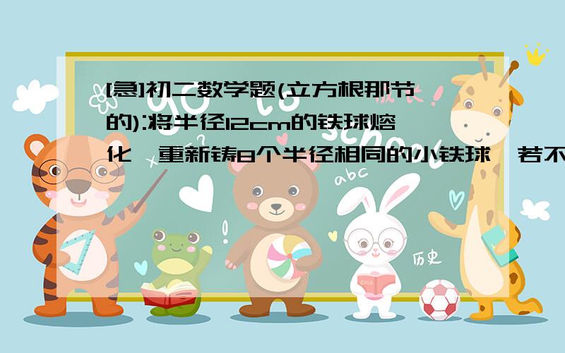 [急]初二数学题(立方根那节的):将半径12cm的铁球熔化,重新铸8个半径相同的小铁球,若不计损耗,小...[急]初二数学题(立方根那节的):将半径12cm的铁球熔化,重新铸8个半径相同的小铁球,若不计损