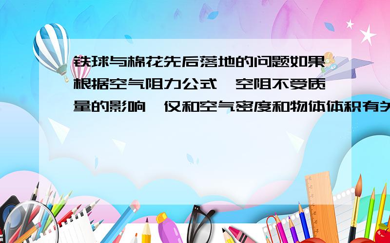 铁球与棉花先后落地的问题如果根据空气阻力公式,空阻不受质量的影响,仅和空气密度和物体体积有关,那么两个相同体积的铁球与棉花,同时掷下,根据经验来说肯定还是铁球先着地啊.