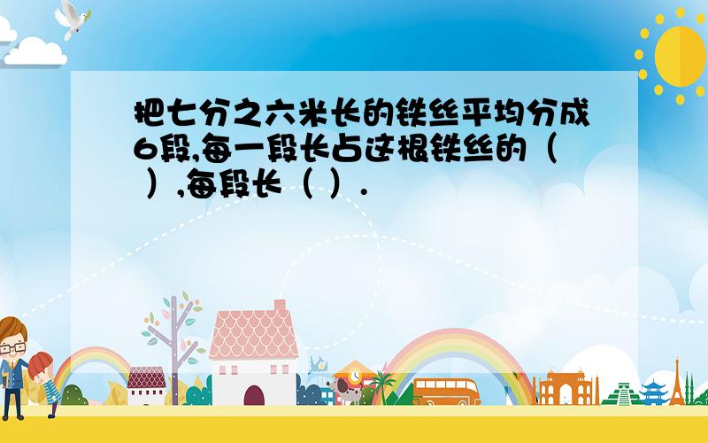 把七分之六米长的铁丝平均分成6段,每一段长占这根铁丝的（ ）,每段长（ ）.