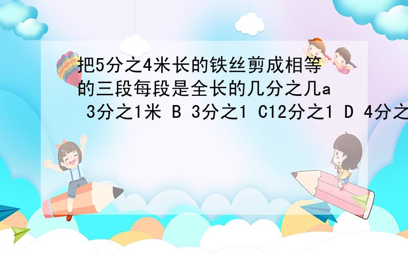 把5分之4米长的铁丝剪成相等的三段每段是全长的几分之几a 3分之1米 B 3分之1 C12分之1 D 4分之3米