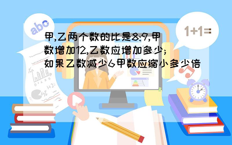 甲,乙两个数的比是8:9,甲数增加12,乙数应增加多少;如果乙数减少6甲数应缩小多少倍