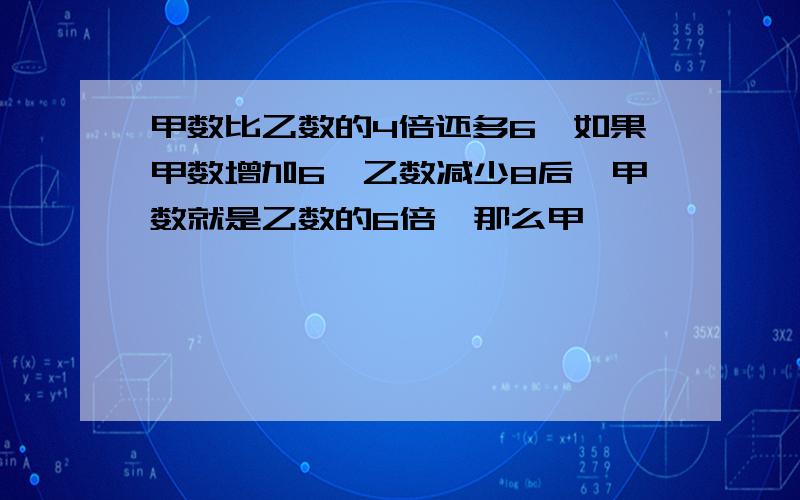 甲数比乙数的4倍还多6,如果甲数增加6,乙数减少8后,甲数就是乙数的6倍,那么甲