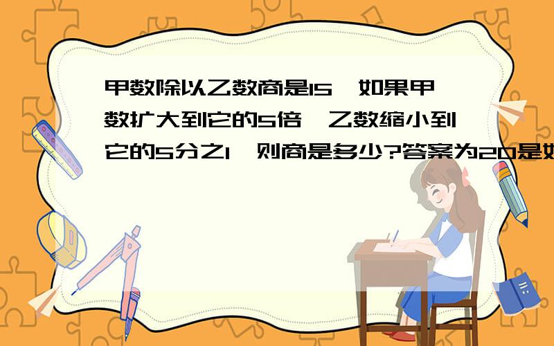 甲数除以乙数商是15,如果甲数扩大到它的5倍,乙数缩小到它的5分之1,则商是多少?答案为20是如何得出的.