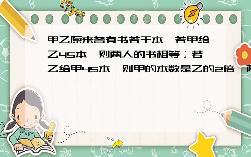 甲乙原来各有书若干本,若甲给乙45本,则两人的书相等；若乙给甲45本,则甲的本数是乙的2倍,两人原来各有