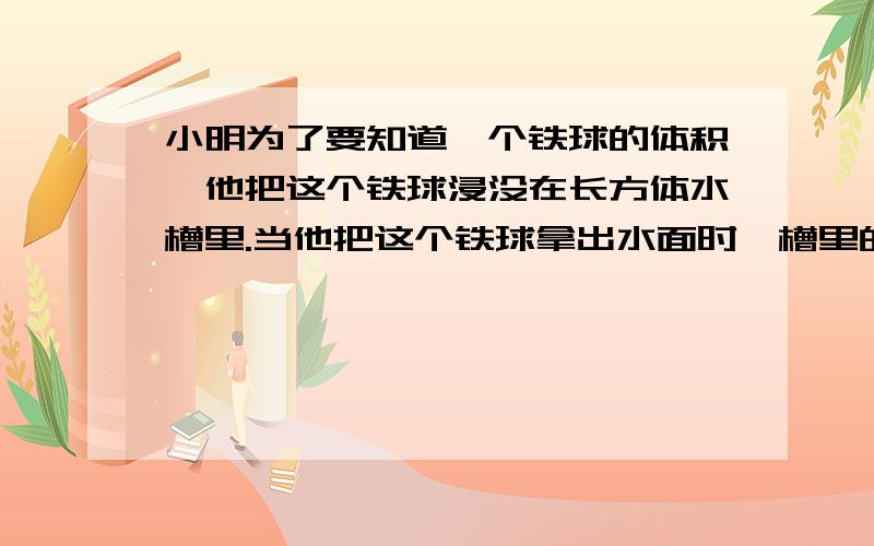 小明为了要知道一个铁球的体积,他把这个铁球浸没在长方体水槽里.当他把这个铁球拿出水面时,槽里的水下降了五毫米.他又将一块棱长是三毫米的正方形铁块浸入这个水槽的水中,槽面的水