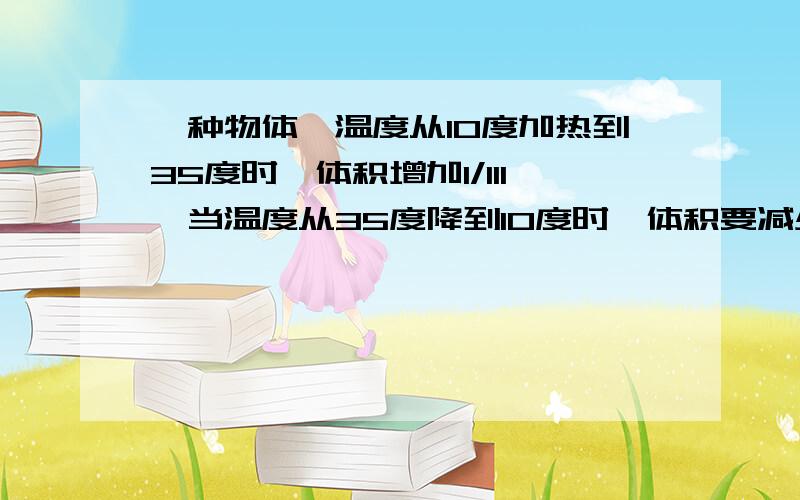 一种物体,温度从10度加热到35度时,体积增加1/111,当温度从35度降到10度时,体积要减少几分之?是2005年无锡大桥中学入学试卷