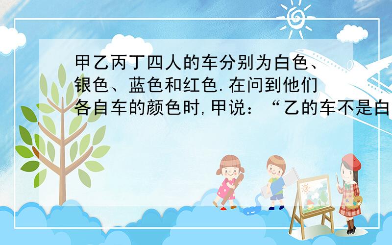 甲乙丙丁四人的车分别为白色、银色、蓝色和红色.在问到他们各自车的颜色时,甲说：“乙的车不是白色的.”乙说：“丙的车是红色的.”丙说：“丁的车不是蓝色的.”丁说：“甲、乙、丙