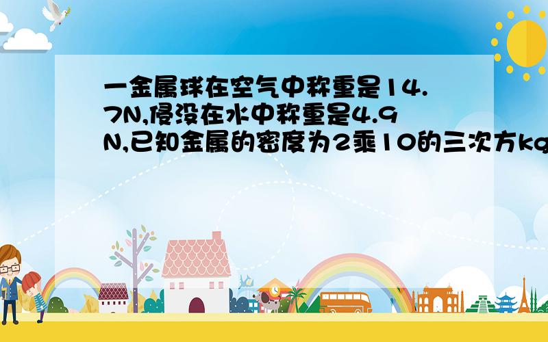 一金属球在空气中称重是14.7N,侵没在水中称重是4.9N,已知金属的密度为2乘10的三次方kg/m3,此球是空心的还是实心的呢