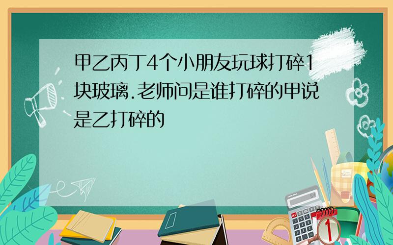 甲乙丙丁4个小朋友玩球打碎1块玻璃.老师问是谁打碎的甲说是乙打碎的