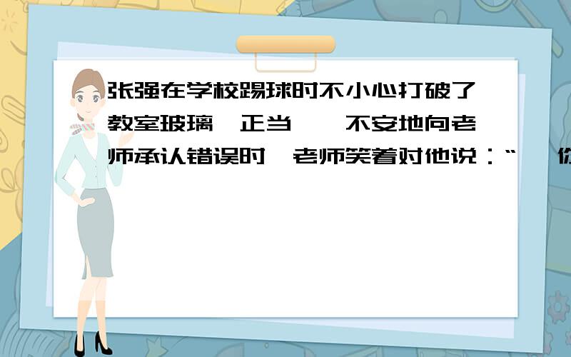 张强在学校踢球时不小心打破了教室玻璃,正当惴惴不安地向老师承认错误时,老师笑着对他说：“ ,你已经主快~!速度~!