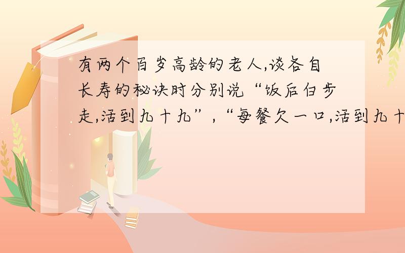 有两个百岁高龄的老人,谈各自长寿的秘诀时分别说“饭后白步走,活到九十九”,“每餐欠一口,活到九十九”.他们各说明了一个什么观点?