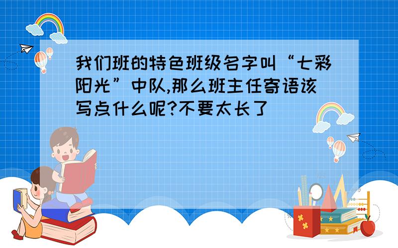 我们班的特色班级名字叫“七彩阳光”中队,那么班主任寄语该写点什么呢?不要太长了