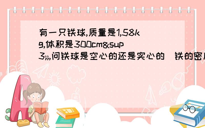 有一只铁球,质量是1,58kg,体积是300cm³;,问铁球是空心的还是实心的（铁的密度=7.9×10kg/m³