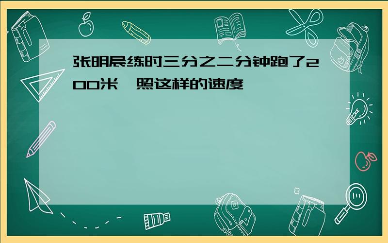 张明晨练时三分之二分钟跑了200米,照这样的速度,