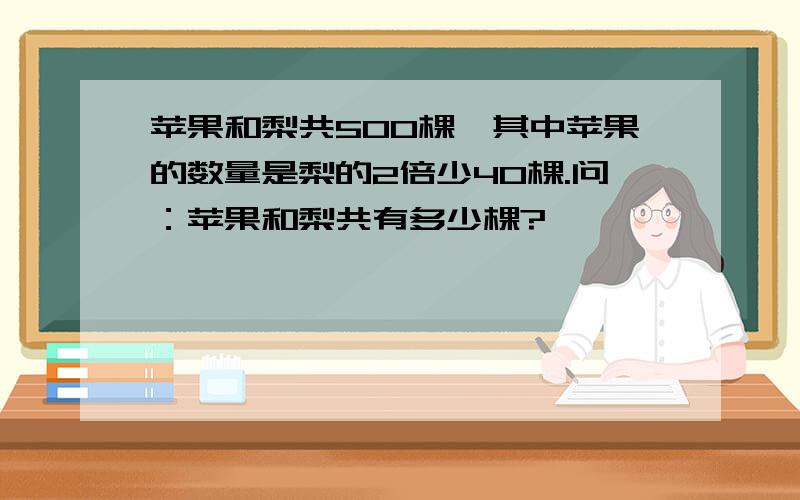 苹果和梨共500棵,其中苹果的数量是梨的2倍少40棵.问：苹果和梨共有多少棵?