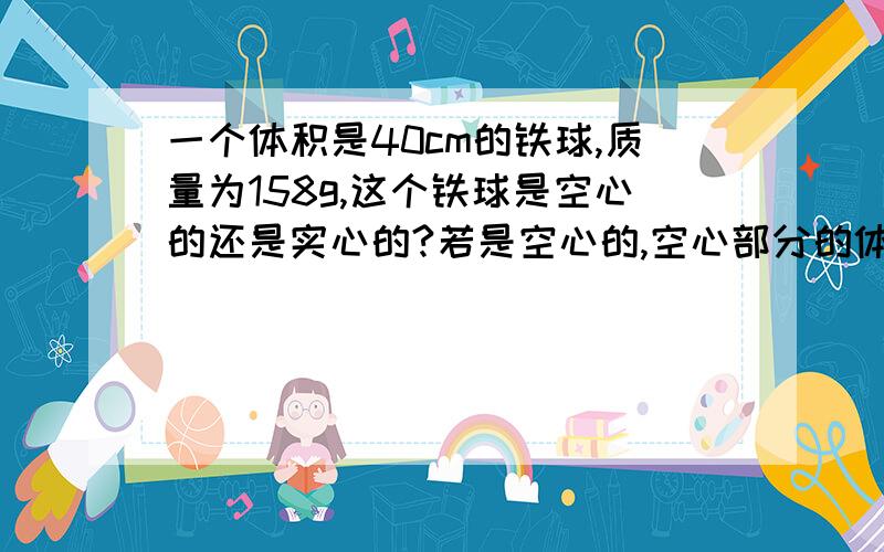 一个体积是40cm的铁球,质量为158g,这个铁球是空心的还是实心的?若是空心的,空心部分的体积多大?铁密度（=7.9g/cm）