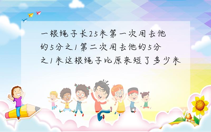 一根绳子长25米第一次用去他的5分之1第二次用去他的5分之1米这根绳子比原来短了多少米