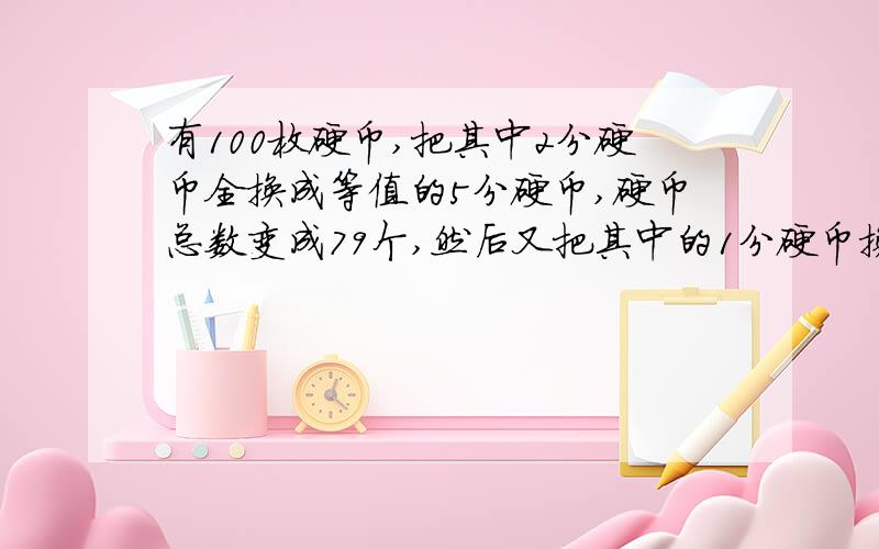 有100枚硬币,把其中2分硬币全换成等值的5分硬币,硬币总数变成79个,然后又把其中的1分硬币换成等值的5分硬