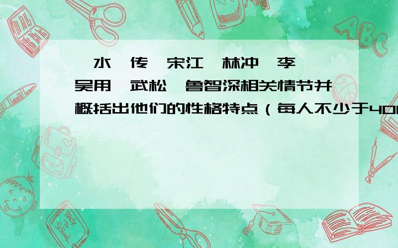 《水浒传》宋江、林冲、李逵、吴用、武松、鲁智深相关情节并概括出他们的性格特点（每人不少于400字!）每人不少于400字!共2400字左右!不要搬别人的!（T-T）悬赏50!