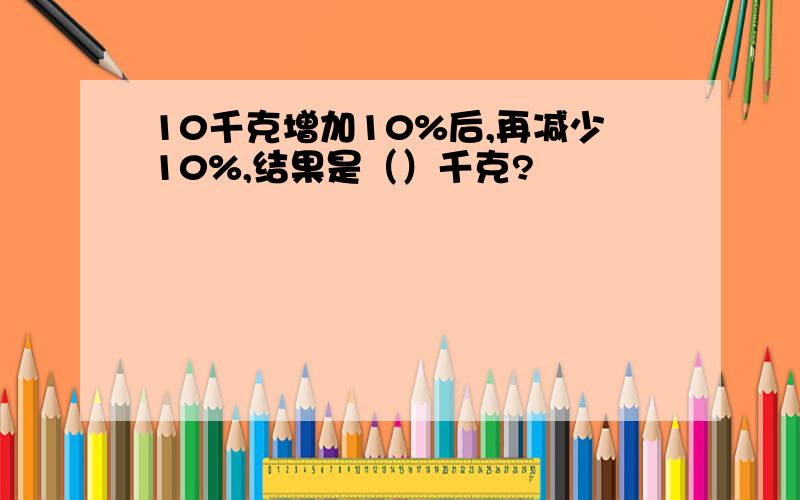 10千克增加10%后,再减少10%,结果是（）千克?