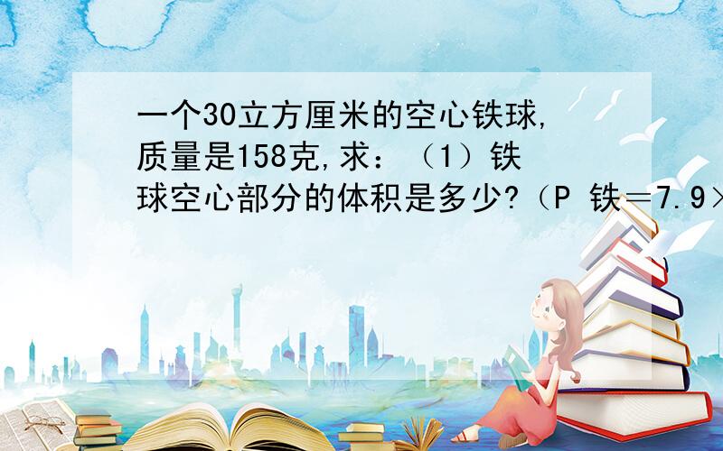 一个30立方厘米的空心铁球,质量是158克,求：（1）铁球空心部分的体积是多少?（P 铁＝7.9×10的三次...一个30立方厘米的空心铁球,质量是158克,求：（1）铁球空心部分的体积是多少?（P 铁＝7.9×