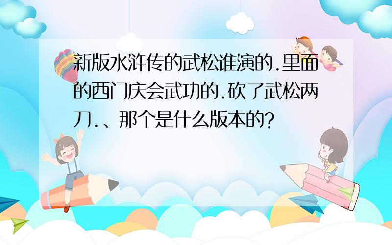 新版水浒传的武松谁演的.里面的西门庆会武功的.砍了武松两刀.、那个是什么版本的?