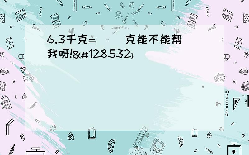 6.3千克=（ ）克能不能帮我呀!😔