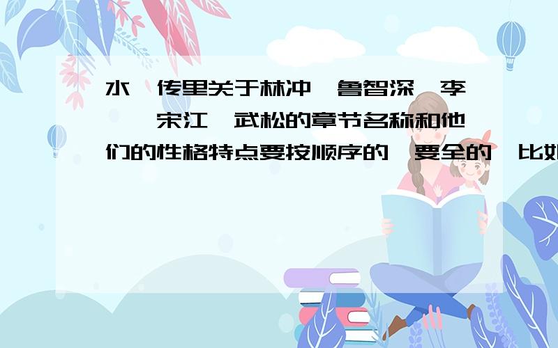 水浒传里关于林冲丶鲁智深丶李逵丶宋江丶武松的章节名称和他们的性格特点要按顺序的丶要全的丶比如“大闹野猪林”神马的丶性格特点么丶越短越好!