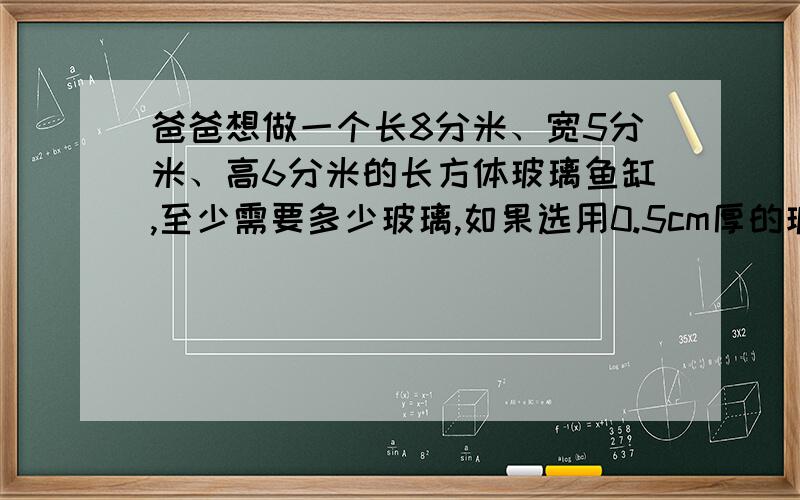 爸爸想做一个长8分米、宽5分米、高6分米的长方体玻璃鱼缸,至少需要多少玻璃,如果选用0.5cm厚的玻璃,那么么制成后的鱼缸最多可装多少升水?（用四舍五入法保留到个位）