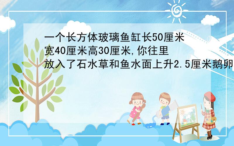 一个长方体玻璃鱼缸长50厘米宽40厘米高30厘米,你往里放入了石水草和鱼水面上升2.5厘米鹅卵石水草和鱼的体积一共是多少立方厘米?