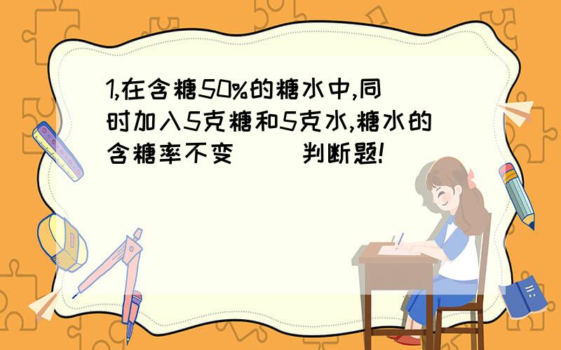 1,在含糖50%的糖水中,同时加入5克糖和5克水,糖水的含糖率不变( )判断题!