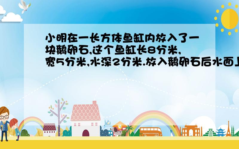 小明在一长方体鱼缸内放入了一块鹅卵石,这个鱼缸长8分米,宽5分米,水深2分米.放入鹅卵石后水面上升了2厘米.求这块鹅卵石的体积.