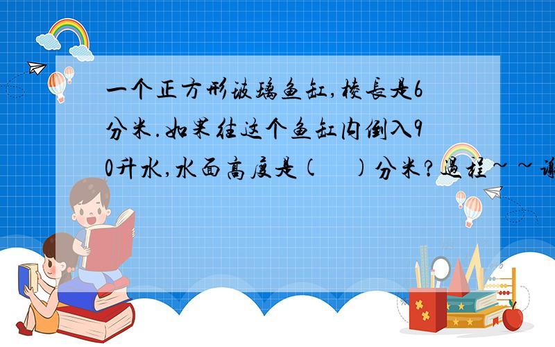 一个正方形玻璃鱼缸,棱长是6分米.如果往这个鱼缸内倒入90升水,水面高度是(    )分米?过程~~谢谢~~