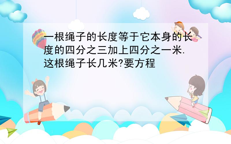 一根绳子的长度等于它本身的长度的四分之三加上四分之一米.这根绳子长几米?要方程