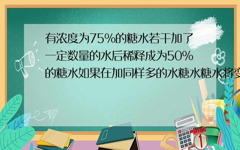 有浓度为75%的糖水若干加了一定数量的水后稀释成为50%的糖水如果在加同样多的水糖水糖水将变成多少