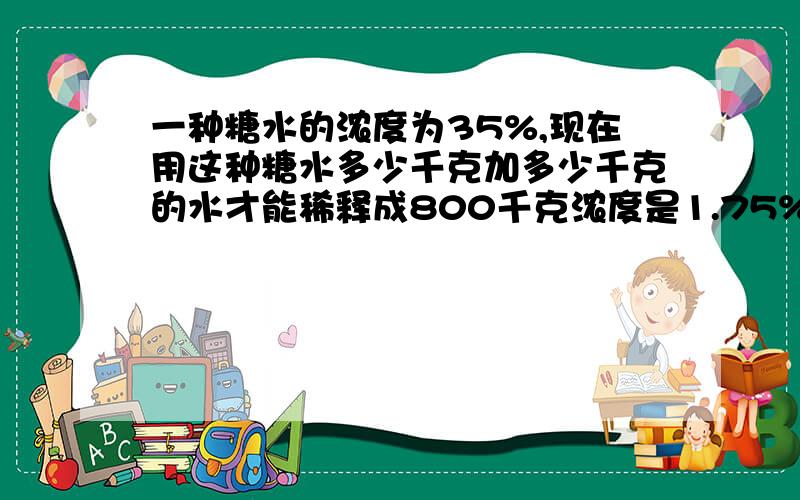 一种糖水的浓度为35%,现在用这种糖水多少千克加多少千克的水才能稀释成800千克浓度是1.75%的糖水?