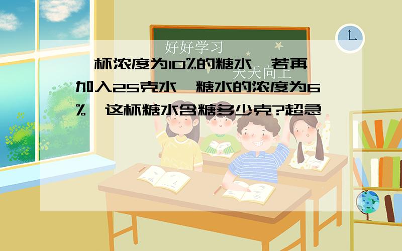 一杯浓度为10%的糖水,若再加入25克水,糖水的浓度为6%,这杯糖水含糖多少克?超急