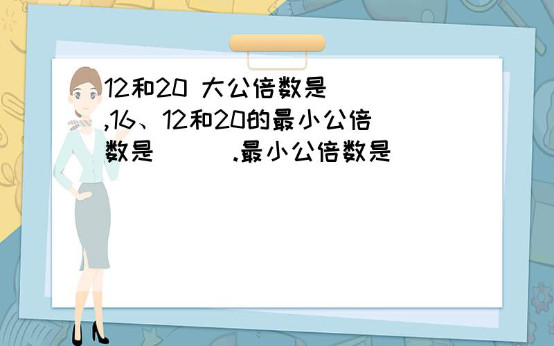 12和20 大公倍数是（ ）,16、12和20的最小公倍数是 （ ）.最小公倍数是 ( )